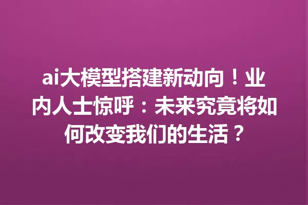 ai大模型搭建新动向!业内人士惊呼:未来究竟将如何改变我们的生活?