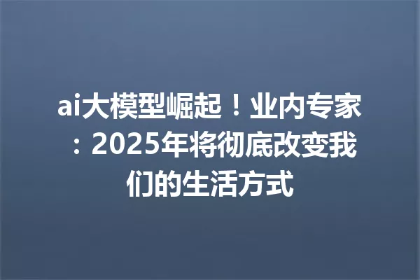 ai大模型崛起!业内专家:2025年将彻底改变我们的生活方式