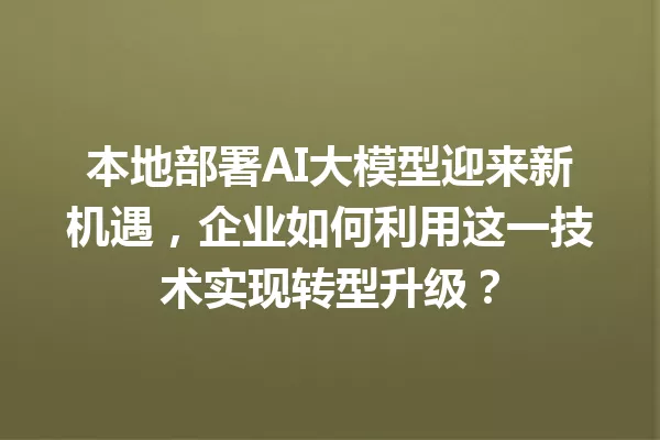 本地部署AI大模型迎来新机遇,企业如何利用这一技术实现转型升级?