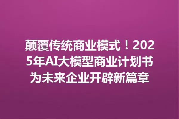 颠覆传统商业模式!2025年AI大模型商业计划书为未来企业开辟新篇章