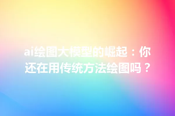 ai绘图大模型的崛起:你还在用传统方法绘图吗?