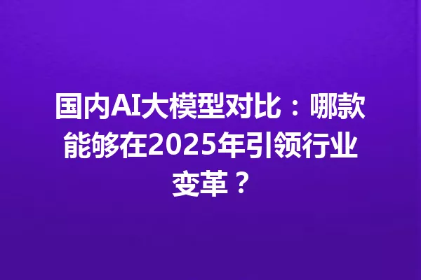 国内AI大模型对比:哪款能够在2025年引领行业变革?