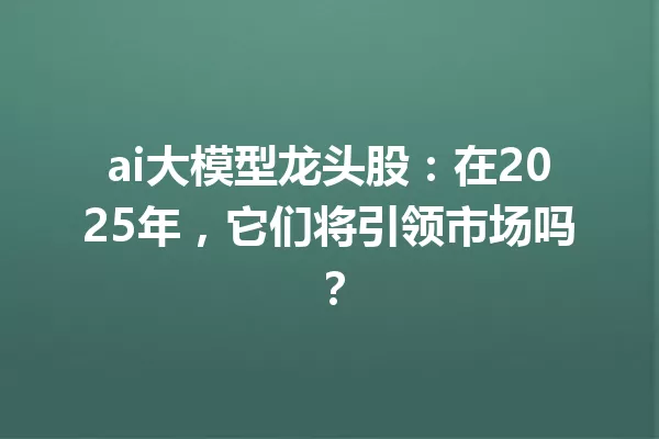 ai大模型龙头股:在2025年,它们将引领市场吗?