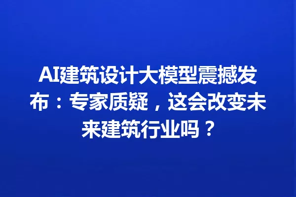 AI建筑设计大模型震撼发布:专家质疑,这会改变未来建筑行业吗?
