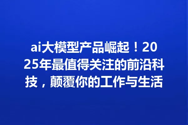 ai大模型产品崛起!2025年最值得关注的前沿科技,颠覆你的工作与生活