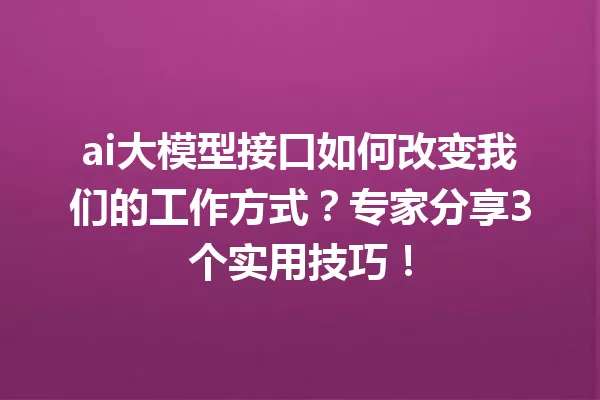ai大模型接口如何改变我们的工作方式?专家分享3个实用技巧!