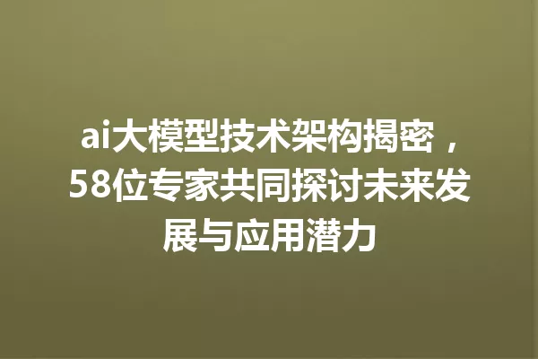 ai大模型技术架构揭密,58位专家共同探讨未来发展与应用潜力