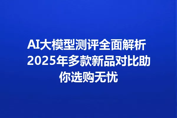 AI大模型测评全面解析 2025年多款新品对比助你选购无忧