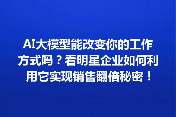 AI大模型能改变你的工作方式吗?看明星企业如何利用它实现销售翻倍秘密!