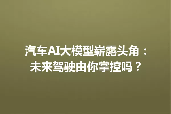 汽车AI大模型崭露头角:未来驾驶由你掌控吗?