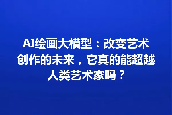 AI绘画大模型:改变艺术创作的未来,它真的能超越人类艺术家吗?