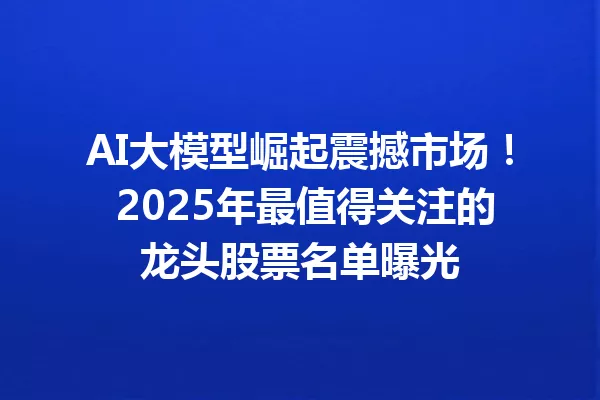 AI大模型崛起震撼市场! 2025年最值得关注的龙头股票名单曝光