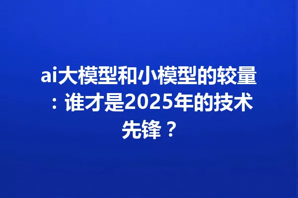 ai大模型和小模型的较量:谁才是2025年的技术先锋?
