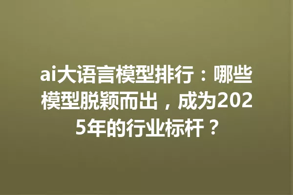 ai大语言模型排行:哪些模型脱颖而出,成为2025年的行业标杆?