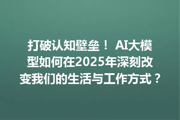 打破认知壁垒! AI大模型如何在2025年深刻改变我们的生活与工作方式?
