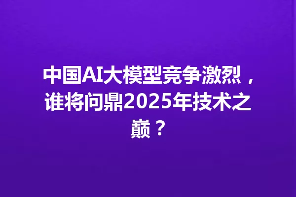 中国AI大模型竞争激烈,谁将问鼎2025年技术之巅?