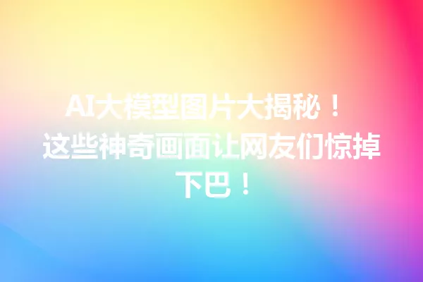 AI大模型图片大揭秘! 这些神奇画面让网友们惊掉下巴!