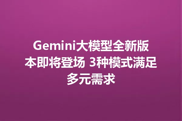 Gemini大模型全新版本即将登场 3种模式满足多元需求