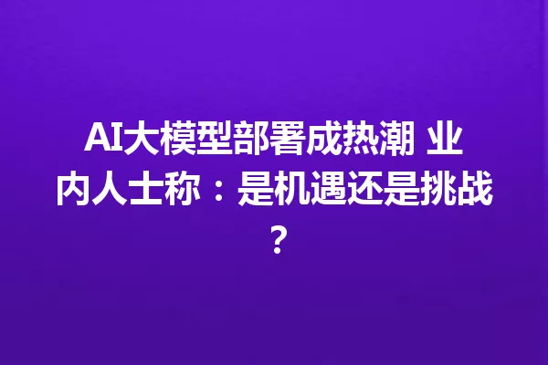AI大模型部署成热潮 业内人士称:是机遇还是挑战?