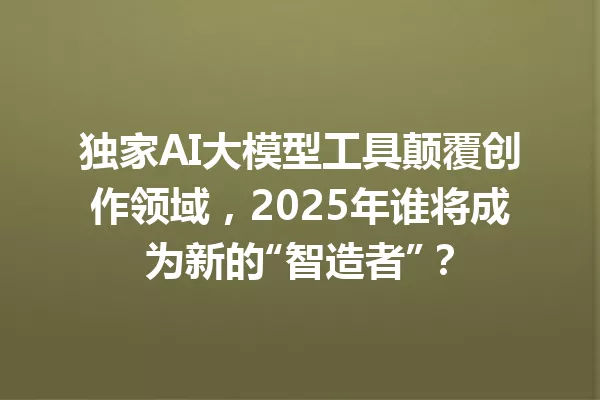 独家AI大模型工具颠覆创作领域,2025年谁将成为新的“智造者”?