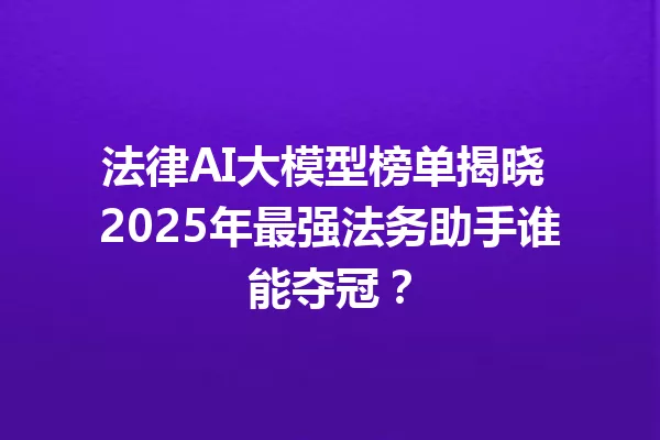 法律AI大模型榜单揭晓 2025年最强法务助手谁能夺冠?