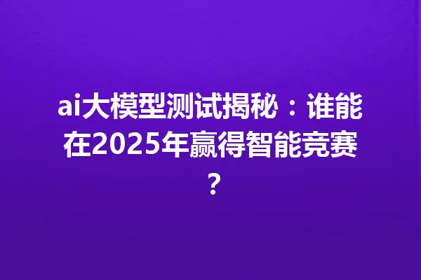 ai大模型测试揭秘:谁能在2025年赢得智能竞赛?
