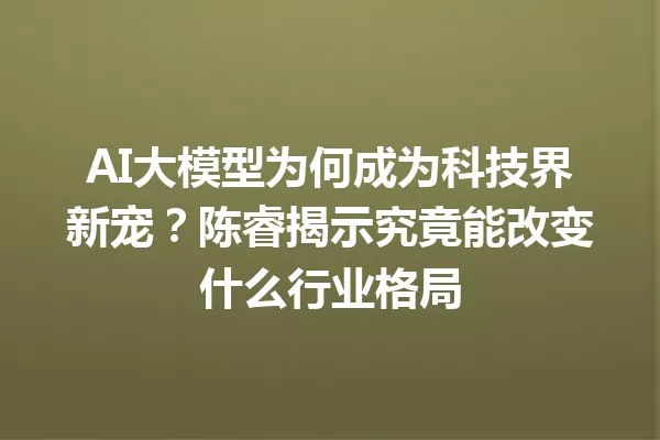 AI大模型为何成为科技界新宠?陈睿揭示究竟能改变什么行业格局