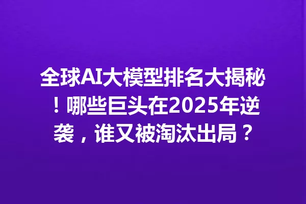 全球AI大模型排名大揭秘!哪些巨头在2025年逆袭,谁又被淘汰出局?