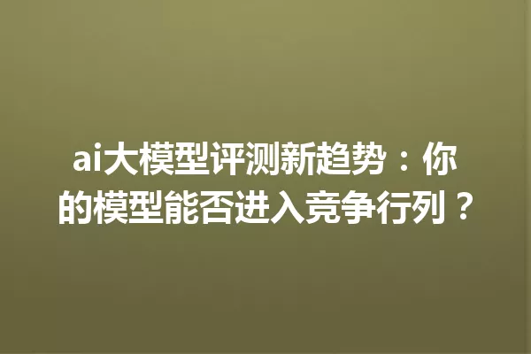 ai大模型评测新趋势:你的模型能否进入竞争行列?