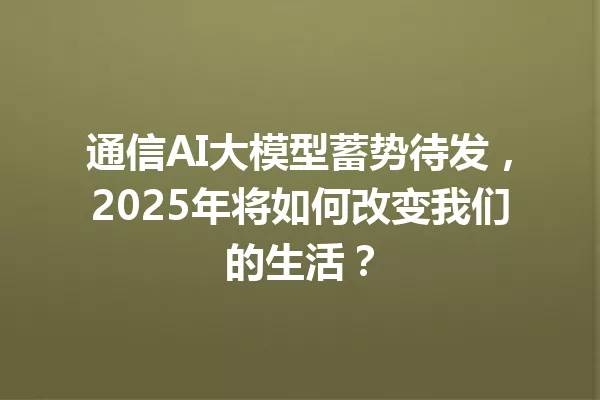 通信AI大模型蓄势待发,2025年将如何改变我们的生活?