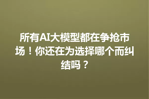 所有AI大模型都在争抢市场!你还在为选择哪个而纠结吗?