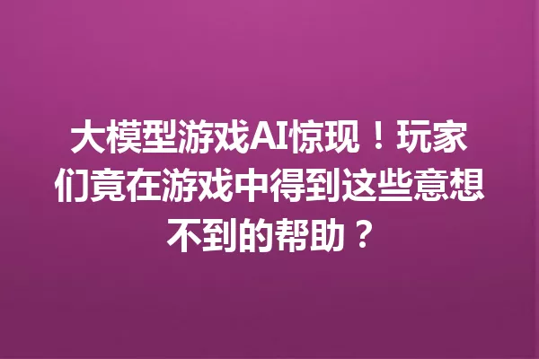 大模型游戏AI惊现!玩家们竟在游戏中得到这些意想不到的帮助?