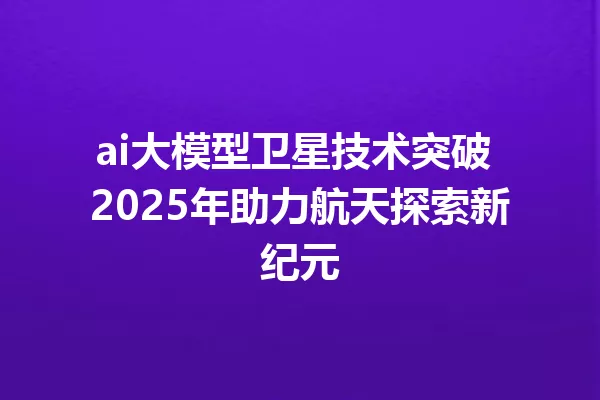 ai大模型卫星技术突破 2025年助力航天探索新纪元