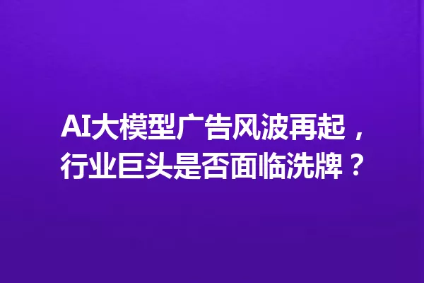 AI大模型广告风波再起,行业巨头是否面临洗牌?