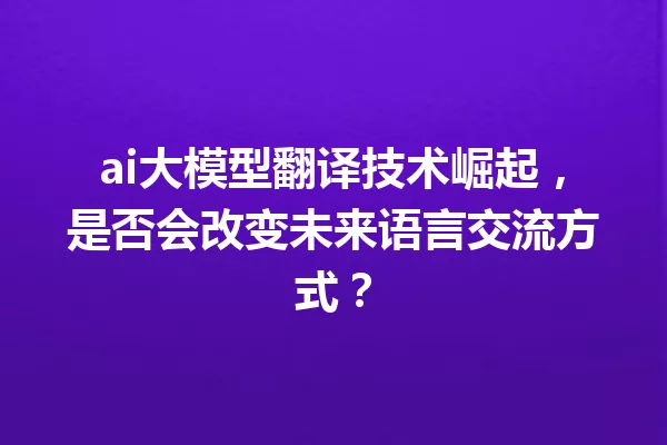 ai大模型翻译技术崛起,是否会改变未来语言交流方式?