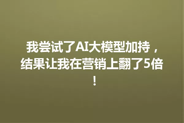 我尝试了AI大模型加持,结果让我在营销上翻了5倍!