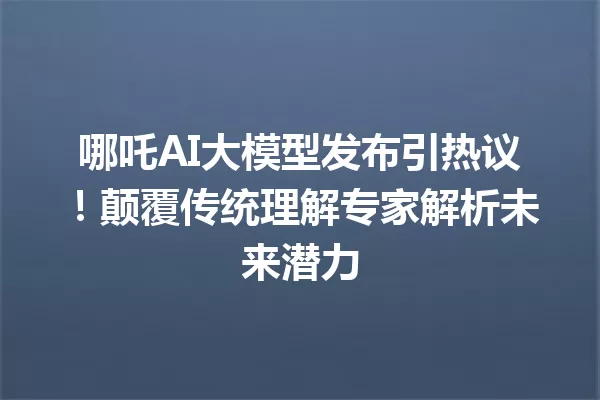 哪吒AI大模型发布引热议!颠覆传统理解专家解析未来潜力