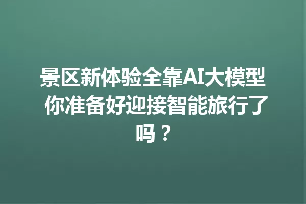 景区新体验全靠AI大模型 你准备好迎接智能旅行了吗?