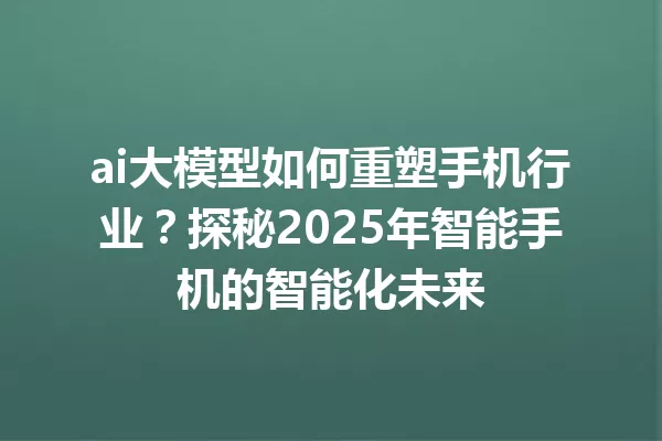 ai大模型如何重塑手机行业?探秘2025年智能手机的智能化未来