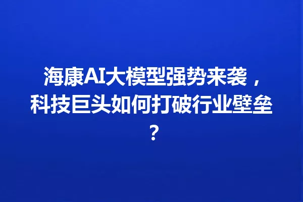 海康AI大模型强势来袭,科技巨头如何打破行业壁垒?