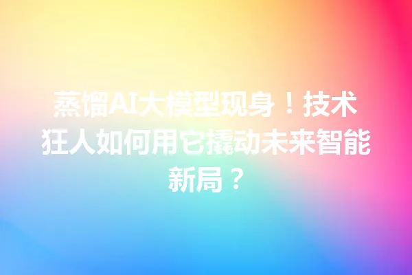 蒸馏AI大模型现身!技术狂人如何用它撬动未来智能新局?