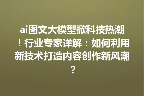 ai图文大模型掀科技热潮!行业专家详解:如何利用新技术打造内容创作新风潮?