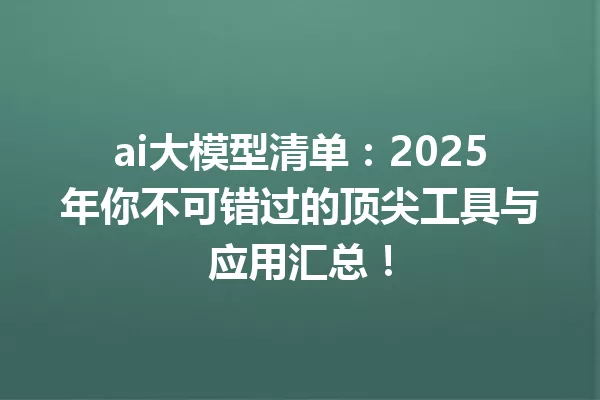 ai大模型清单:2025年你不可错过的顶尖工具与应用汇总!