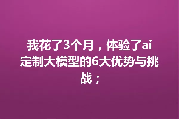 我花了3个月,体验了ai定制大模型的6大优势与挑战;
