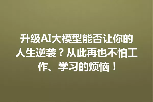 升级AI大模型能否让你的人生逆袭?从此再也不怕工作、学习的烦恼!