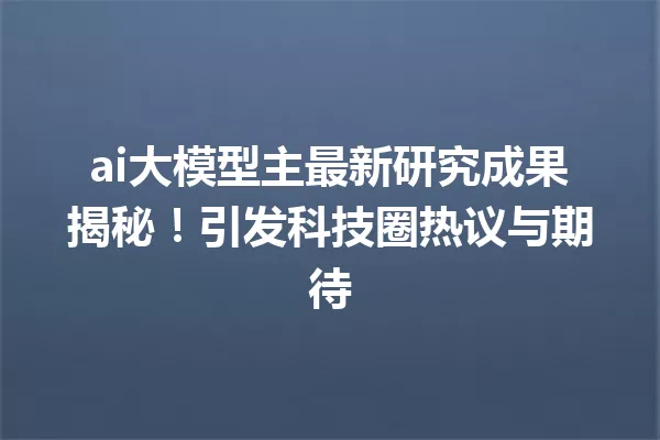 ai大模型主最新研究成果揭秘!引发科技圈热议与期待