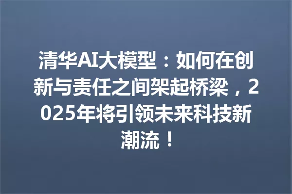 清华AI大模型:如何在创新与责任之间架起桥梁,2025年将引领未来科技新潮流!