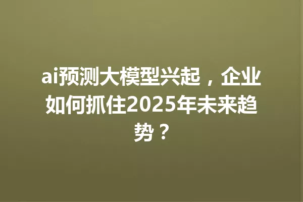 ai预测大模型兴起,企业如何抓住2025年未来趋势?
