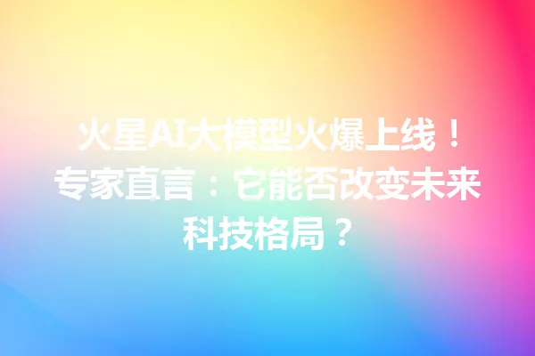 火星AI大模型火爆上线!专家直言:它能否改变未来科技格局?