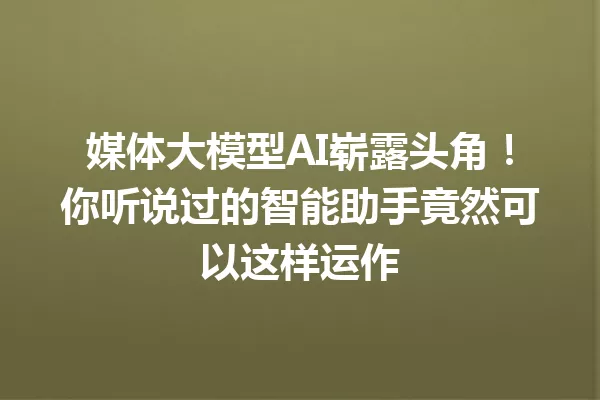 媒体大模型AI崭露头角!你听说过的智能助手竟然可以这样运作